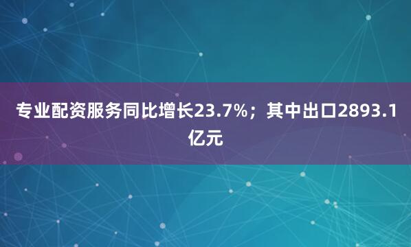 专业配资服务同比增长23.7%；其中出口2893.1亿元