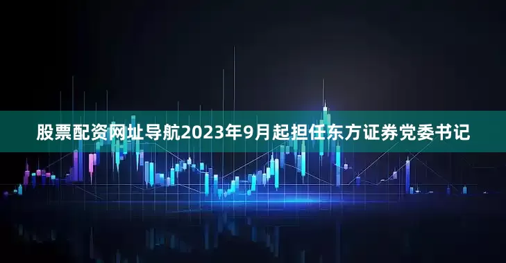 股票配资网址导航2023年9月起担任东方证券党委书记