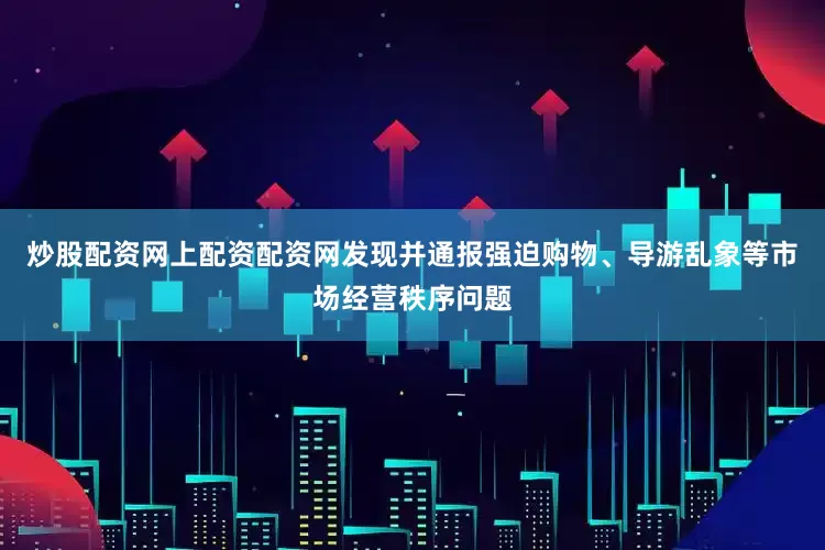 炒股配资网上配资配资网发现并通报强迫购物、导游乱象等市场经营秩序问题