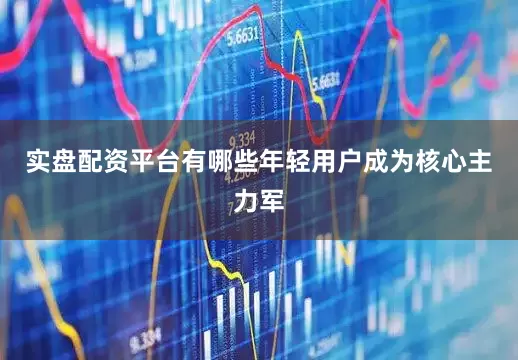 实盘配资平台有哪些年轻用户成为核心主力军