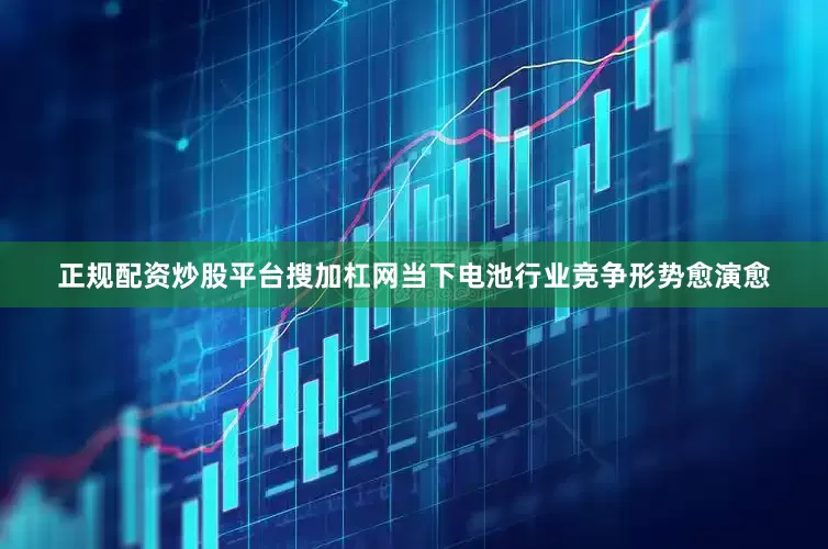 正规配资炒股平台搜加杠网当下电池行业竞争形势愈演愈