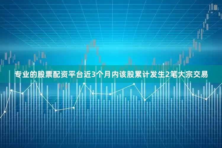专业的股票配资平台近3个月内该股累计发生2笔大宗交易
