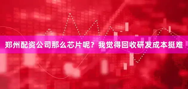 郑州配资公司那么芯片呢？我觉得回收研发成本挺难