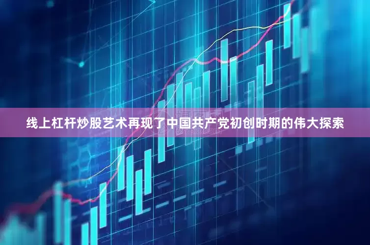 线上杠杆炒股艺术再现了中国共产党初创时期的伟大探索