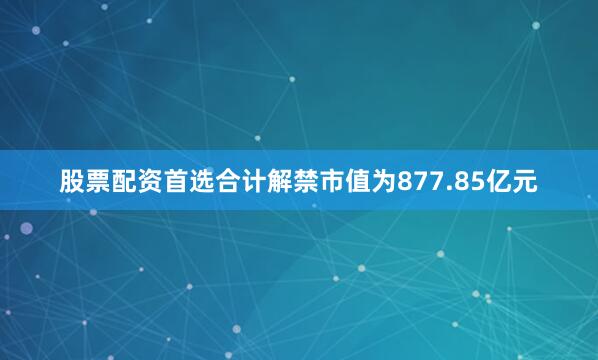 股票配资首选合计解禁市值为877.85亿元