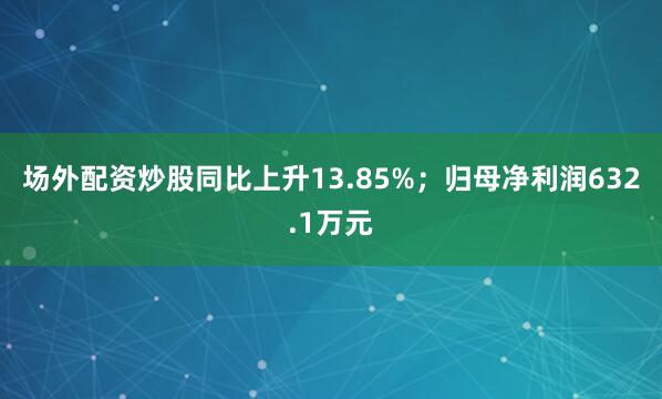 场外配资炒股同比上升13.85%；归母净利润632.1万元