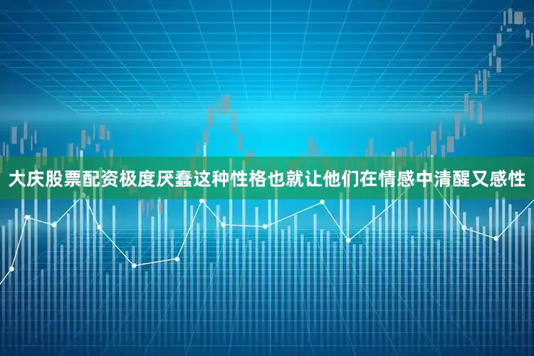 大庆股票配资极度厌蠢这种性格也就让他们在情感中清醒又感性