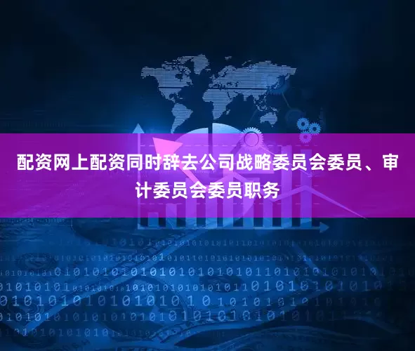配资网上配资同时辞去公司战略委员会委员、审计委员会委员职务