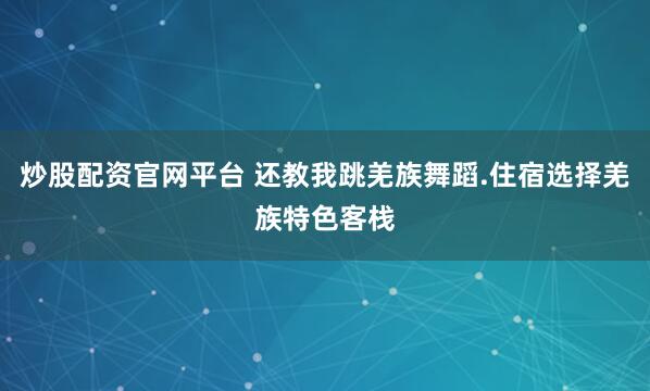 炒股配资官网平台 还教我跳羌族舞蹈.住宿选择羌族特色客栈