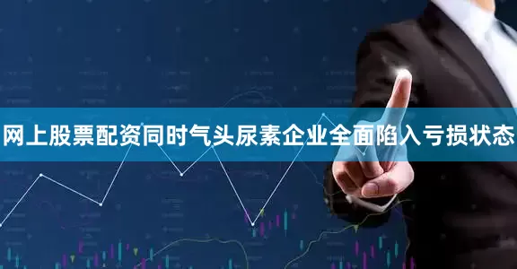 网上股票配资同时气头尿素企业全面陷入亏损状态
