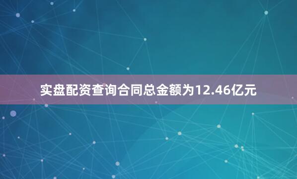 实盘配资查询合同总金额为12.46亿元