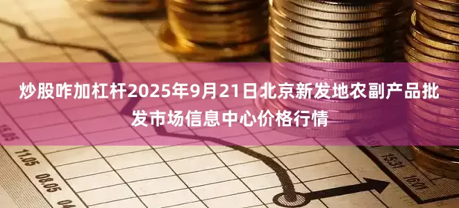 炒股咋加杠杆2025年9月21日北京新发地农副产品批发市场信息中心价格行情
