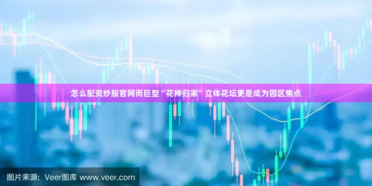 怎么配资炒股官网而巨型“花神归家”立体花坛更是成为园区焦点