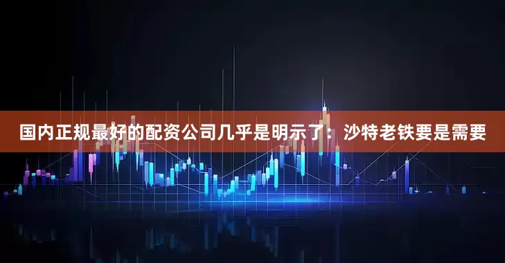 国内正规最好的配资公司几乎是明示了：沙特老铁要是需要