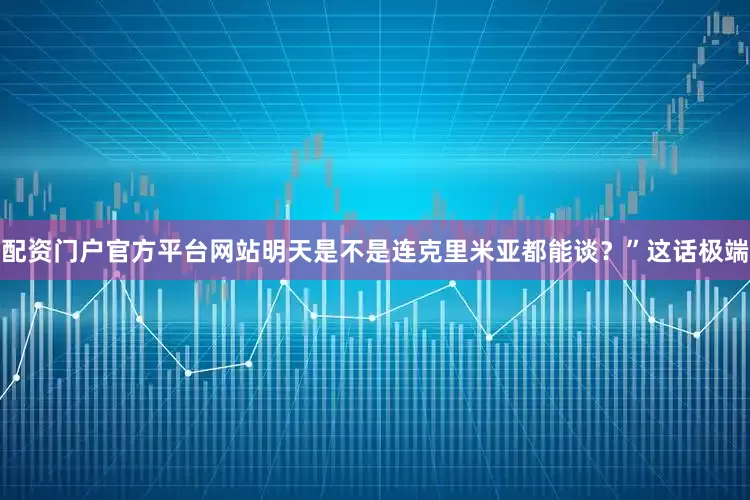 配资门户官方平台网站明天是不是连克里米亚都能谈？”这话极端