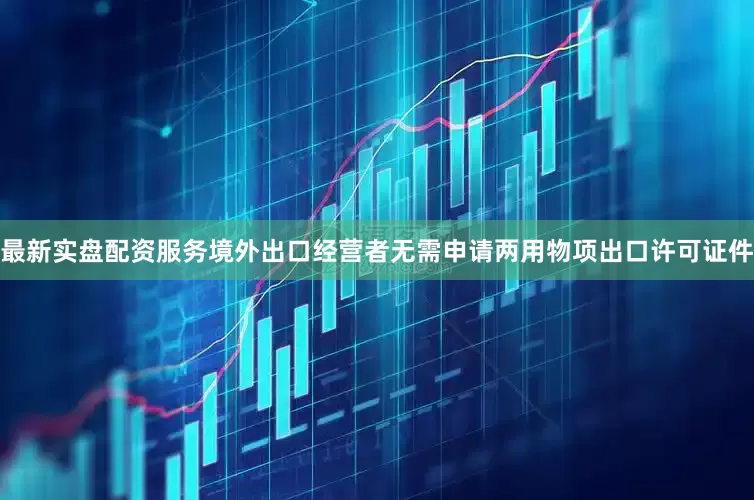 最新实盘配资服务境外出口经营者无需申请两用物项出口许可证件