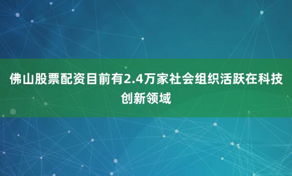 佛山股票配资目前有2.4万家社会组织活跃在科技创新领域
