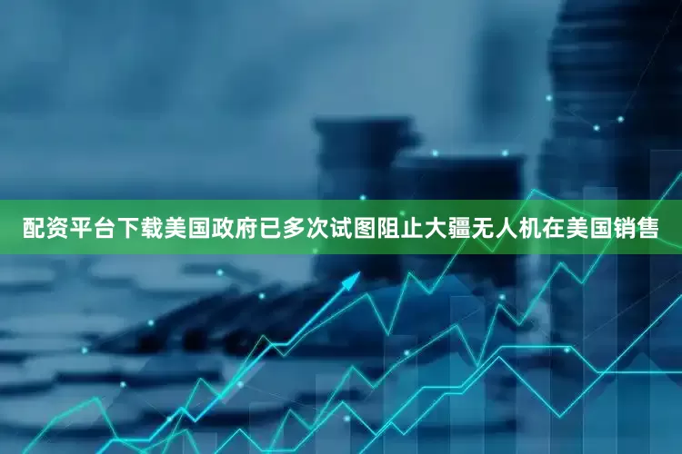 配资平台下载美国政府已多次试图阻止大疆无人机在美国销售